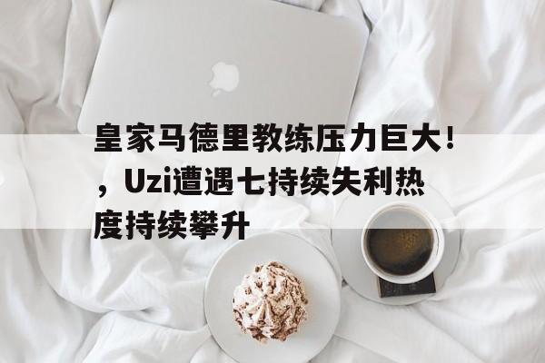 九游-皇家马德里教练压力巨大！，Uzi遭遇七持续失利热度持续攀升(皇家马德里为什么那么有钱)