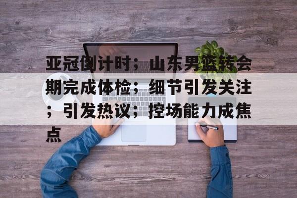 九游游戏-亚冠倒计时；山东男篮转会期完成体检；细节引发关注；引发热议；控场能力成焦点的简单介绍