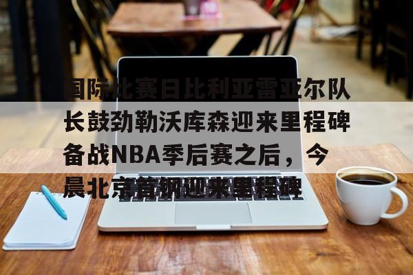 关于国际比赛日比利亚雷亚尔队长鼓劲勒沃库森迎来里程碑备战NBA季后赛之后，今晨北京首钢迎来里程碑的信息